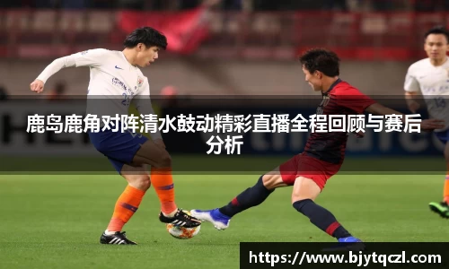 鹿岛鹿角对阵清水鼓动精彩直播全程回顾与赛后分析