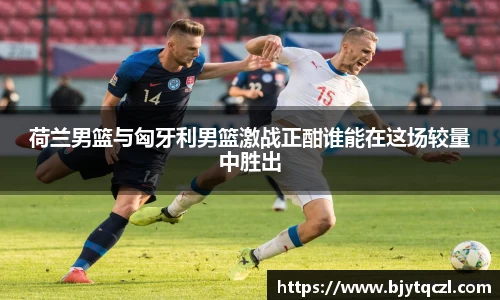 荷兰男篮与匈牙利男篮激战正酣谁能在这场较量中胜出